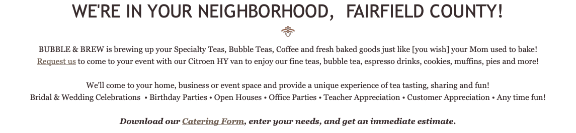 WE'RE IN YOUR NEIGHBORHOOD, FAIRFIELD COUNTY! ﷯ BUBBLE & BREW is brewing up your Specialty Teas, Bubble Teas, Coffee and fresh baked goods just like [you wish] your Mom used to bake! Request us to come to your event with our Citroen HY van to enjoy our fine teas, bubble tea, espresso drinks, cookies, muffins, pies and more! We'll come to your home, business or event space and provide a unique experience of tea tasting, sharing and fun! Bridal & Wedding Celebrations • Birthday Parties • Open Houses • Office Parties • Teacher Appreciation • Customer Appreciation • Any time fun! Download our Catering Form, enter your needs, and get an immediate estimate.